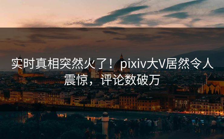 实时真相突然火了！pixiv大V居然令人震惊，评论数破万