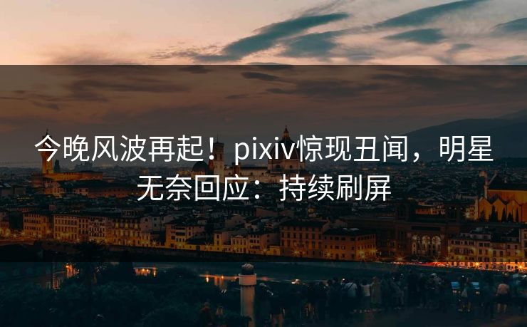 今晚风波再起!pixiv惊现丑闻,明星无奈回应:持续刷屏 今晚风波再起!pixiv惊现丑闻,明星无奈回应:持续刷屏