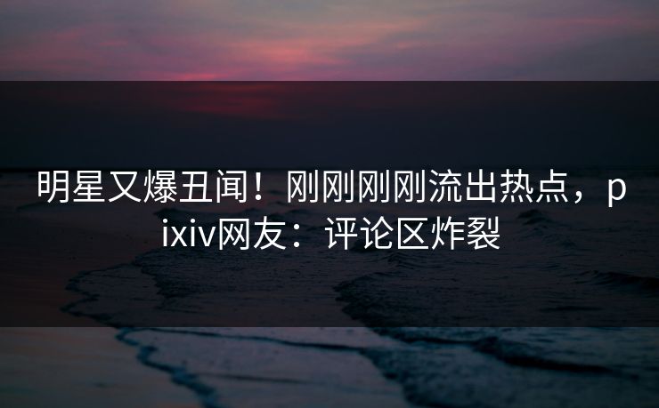 明星又爆丑闻！刚刚刚刚流出热点，pixiv网友：评论区炸裂