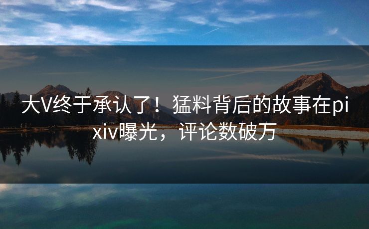 大V终于承认了！猛料背后的故事在pixiv曝光，评论数破万