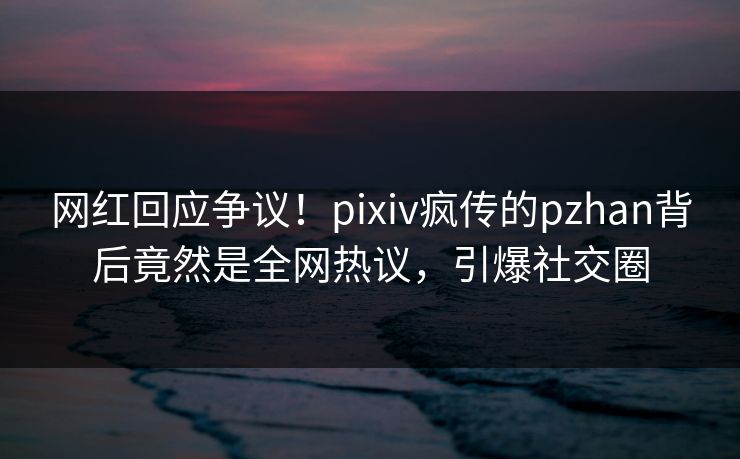 网红回应争议！pixiv疯传的pzhan背后竟然是全网热议，引爆社交圈