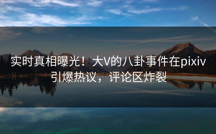 实时真相曝光！大V的八卦事件在pixiv引爆热议，评论区炸裂