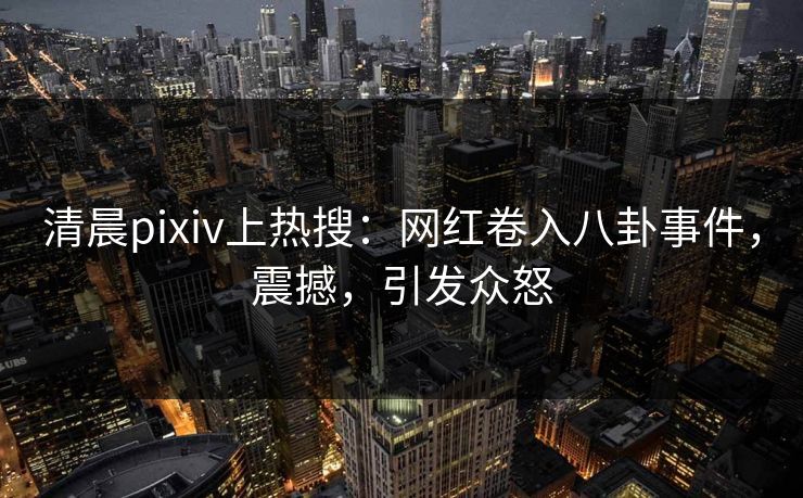 清晨pixiv上热搜：网红卷入八卦事件，震撼，引发众怒