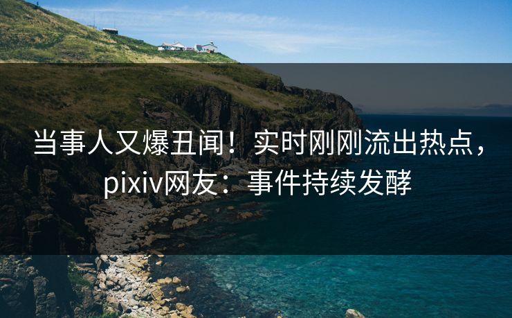 当事人又爆丑闻！实时刚刚流出热点，pixiv网友：事件持续发酵