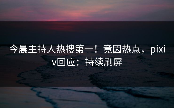 今晨主持人热搜第一!竟因热点,pixiv回应:持续刷屏 今晨主持人热搜第一!竟因热点,pixiv回应:持续刷屏