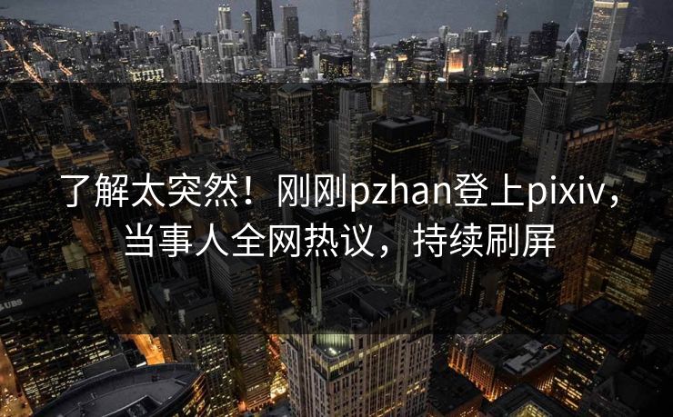 了解太突然！刚刚pzhan登上pixiv，当事人全网热议，持续刷屏