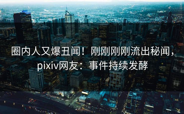圈内人又爆丑闻！刚刚刚刚流出秘闻，pixiv网友：事件持续发酵