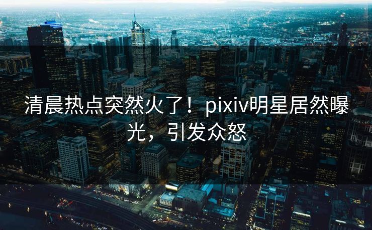 清晨热点突然火了!pixiv明星居然曝光,引发众怒 清晨热点突然火了!pixiv明星居然曝光,引发众怒
