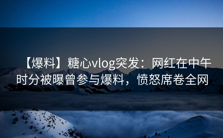 【爆料】糖心vlog突发:网红在中午时分被曝曾参与爆料,愤怒席卷全网 【爆料】糖心vlog突发:网红在中午时分被曝曾参与爆料,愤怒席卷全网