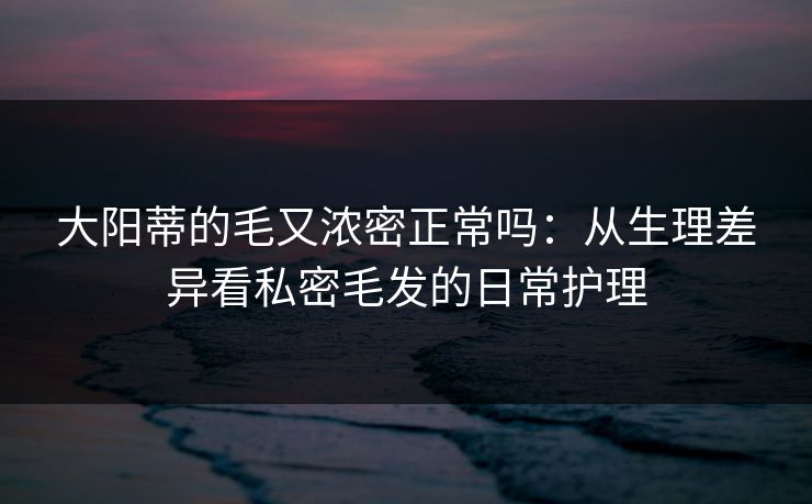 大阳蒂的毛又浓密正常吗:从生理差异看私密毛发的日常护理 大阳蒂的毛又浓密正常吗:从生理差异看私密毛发的日常护理