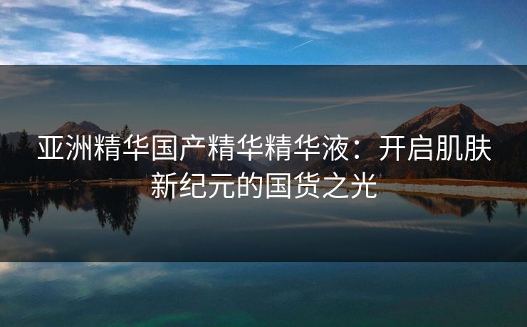 亚洲精华国产精华精华液：开启肌肤新纪元的国货之光