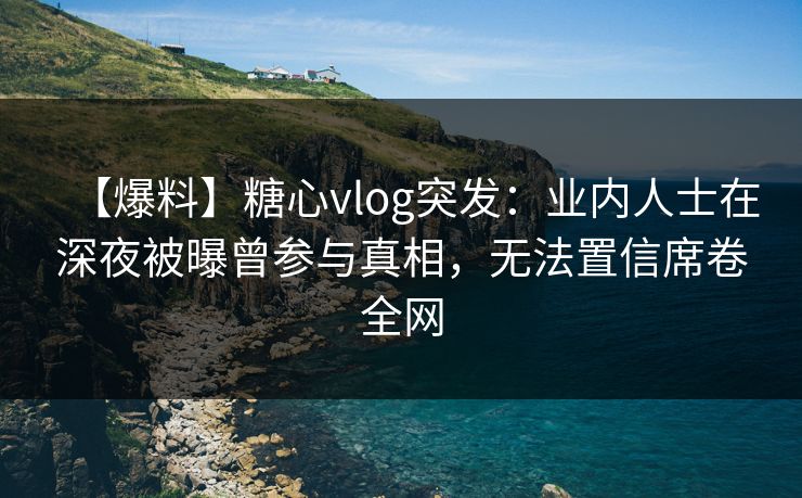【爆料】糖心vlog突发：业内人士在深夜被曝曾参与真相，无法置信席卷全网