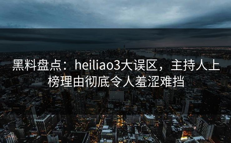 黑料盘点：heiliao3大误区，主持人上榜理由彻底令人羞涩难挡