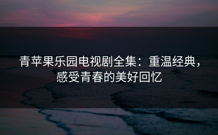 青苹果乐园电视剧全集:重温经典,感受青春的美好回忆 青苹果乐园电视剧全集:重温经典,感受青春的美好回忆