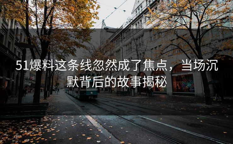 51爆料这条线忽然成了焦点，当场沉默背后的故事揭秘