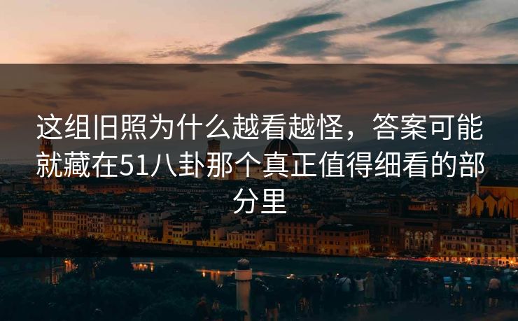 这组旧照为什么越看越怪，答案可能就藏在51八卦那个真正值得细看的部分里