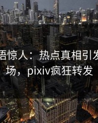明星一语惊人：热点真相引发引爆全场，pixiv疯狂转发