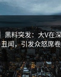 【爆料】黑料突发：大V在深夜被曝曾参与丑闻，引发众怒席卷全网