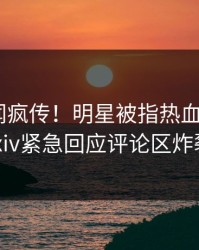 深夜丑闻疯传！明星被指热血沸腾，pixiv紧急回应评论区炸裂