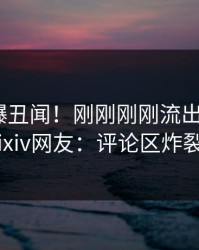 明星又爆丑闻！刚刚刚刚流出热点，pixiv网友：评论区炸裂