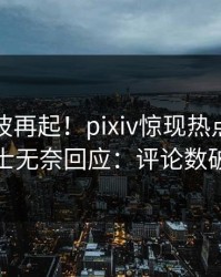 本周风波再起！pixiv惊现热点，业内人士无奈回应：评论数破万