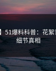 【速报】51爆料科普：花絮背后10个细节真相