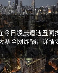 神秘人在今日凌晨遭遇丑闻揭秘，每日大赛全网炸锅，详情深扒