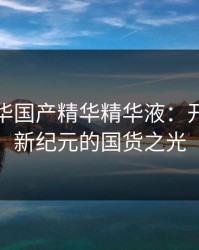 亚洲精华国产精华精华液：开启肌肤新纪元的国货之光