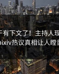 爆料终于有下文了！主持人现身回应，pixiv热议真相让人瞠目