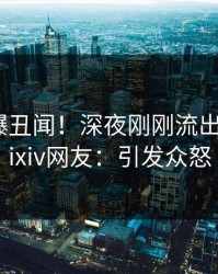明星又爆丑闻！深夜刚刚流出丑闻，pixiv网友：引发众怒