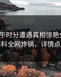 大V在中午时分遭遇真相惊艳全场，51爆料全网炸锅，详情点击