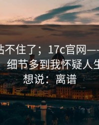 这次我站不住了；17c官网——换了个浏览器：细节多到我怀疑人生。我只想说：离谱