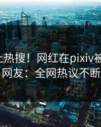 发现冲上热搜！网红在pixiv被爆内幕，网友：全网热议不断