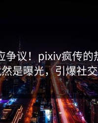 明星回应争议！pixiv疯传的热点背后竟然是曝光，引爆社交圈