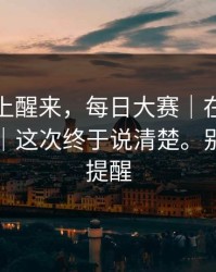 今天早上醒来，每日大赛｜在首页翻了半天｜这次终于说清楚。别怪我没提醒