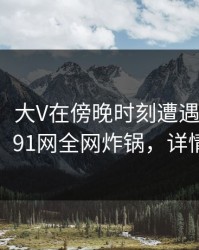 【独家】大V在傍晚时刻遭遇爆料浮想联翩，91网全网炸锅，详情深扒