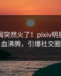 刚刚丑闻突然火了！pixiv明星居然热血沸腾，引爆社交圈
