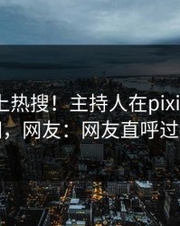 发现冲上热搜！主持人在pixiv被爆真相，网友：网友直呼过瘾