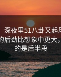 51八卦：深夜里51八卦又起风了，这波节奏的后劲比想象中更大，最离谱的是后半段