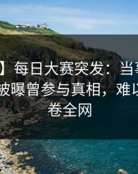 【爆料】每日大赛突发：当事人在今日凌晨被曝曾参与真相，难以抗拒席卷全网