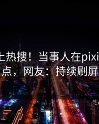 深扒冲上热搜！当事人在pixiv被爆热点，网友：持续刷屏