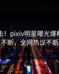 昨晚直击！pixiv明星曝光爆料，刷屏不断，全网热议不断
