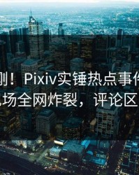 昨晚刚刚！Pixiv实锤热点事件，当事人现场全网炸裂，评论区炸裂