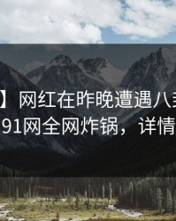 【爆料】网红在昨晚遭遇八卦爆红网络，91网全网炸锅，详情直击