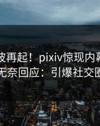 昨晚风波再起！pixiv惊现内幕，明星无奈回应：引爆社交圈