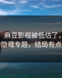 别眨眼，麻豆影视被低估了，最像现实的隐藏专题，结局有点反转