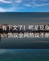 爆料终于有下文了！明星现身回应，pixiv热议全网热议不断