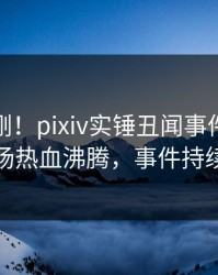 今晨刚刚！pixiv实锤丑闻事件，当事人现场热血沸腾，事件持续发酵