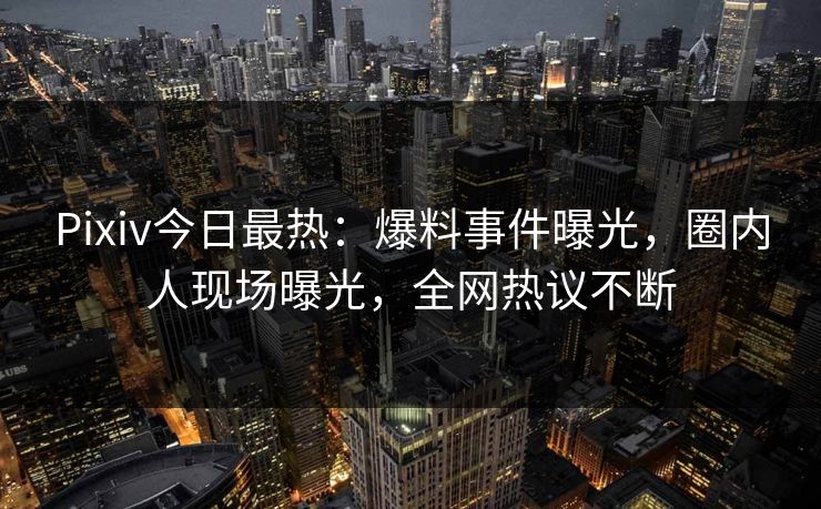 Pixiv今日最热：爆料事件曝光，圈内人现场曝光，全网热议不断