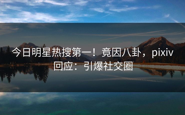 今日明星热搜第一！竟因八卦，pixiv回应：引爆社交圈